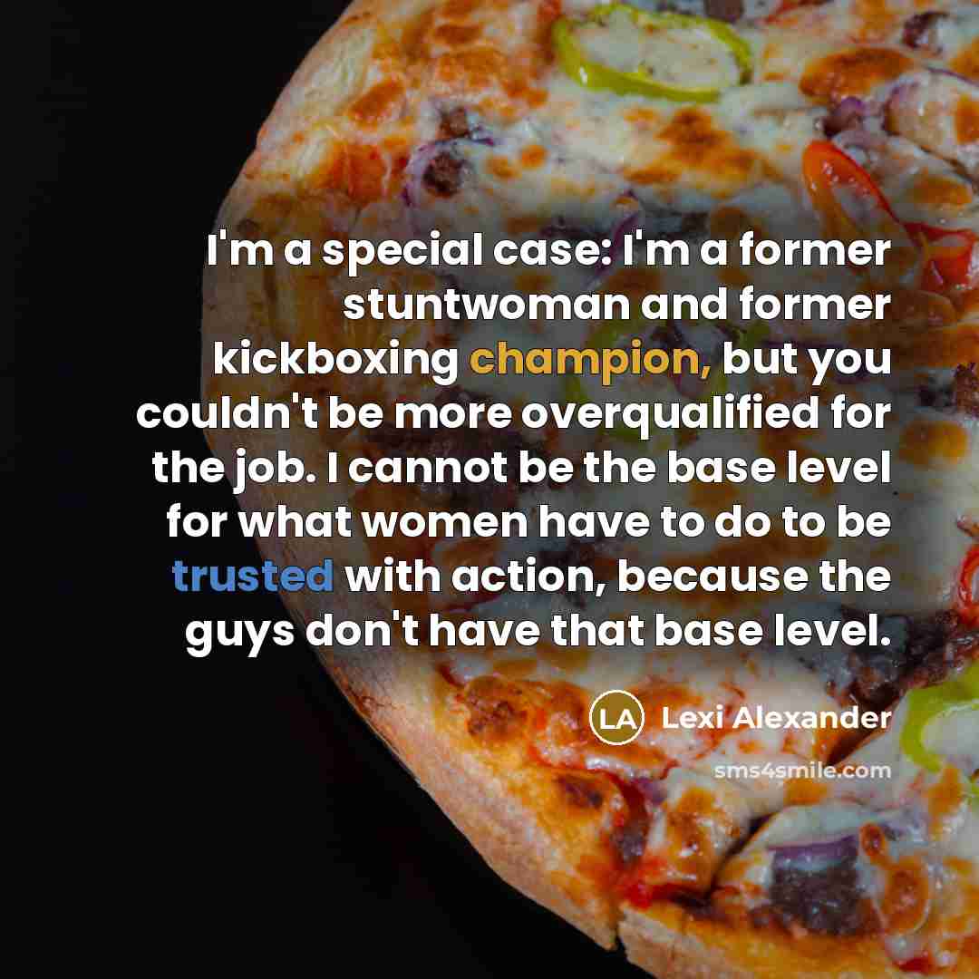 “I'm a special case: I'm a former stuntwoman and former kickboxing champion, but you couldn't be more overqualified for the job. I cannot be the base level for what women have to do to be trusted with action, because the guys don't have that base level.” quote by Lexi Alexander