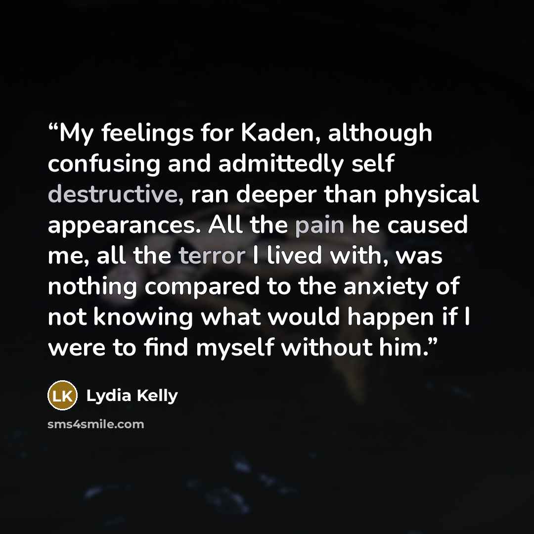 “My feelings for Kaden, although confusing and admittedly self destructive, ran deeper than physical appearances. All the pain he caused me, all the terror I lived with, was nothing compared to the anxiety of not knowing what would happen if I were to find myself without him.” quote by Lydia Kelly