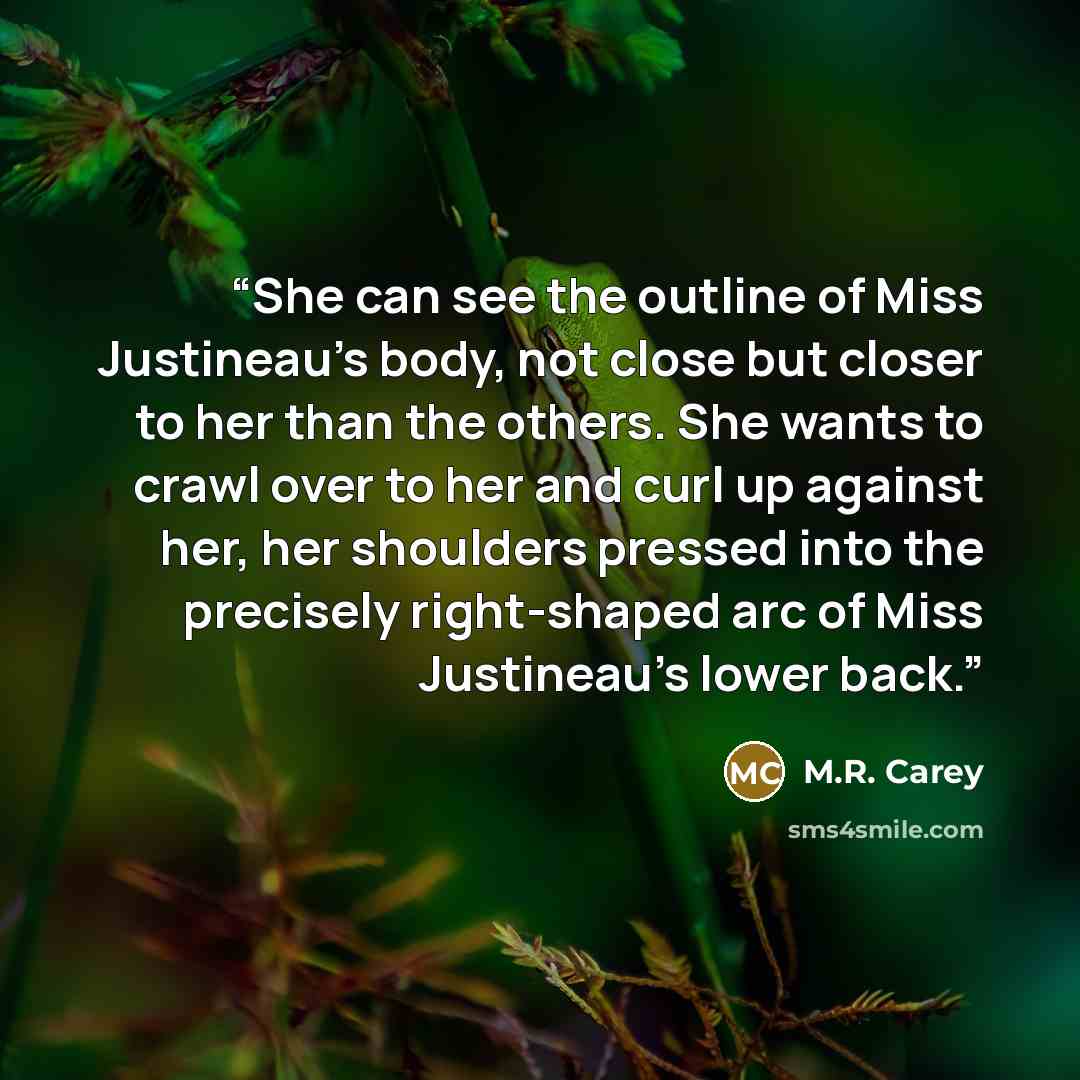 “She can see the outline of Miss Justineau’s body, not close but closer to her than the others. She wants to crawl over to her and curl up against her, her shoulders pressed into the precisely right-shaped arc of Miss Justineau’s lower back.” quote by M.R. Carey