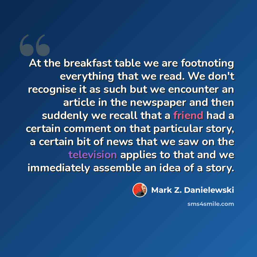 “At the breakfast table we are footnoting everything that we read. We don't recognise it as such but we encounter an article in the newspaper and then suddenly we recall that a friend had a certain comment on that particular story, a certain bit of news that we saw on the television applies to that…” quote by Mark Z. Danielewski