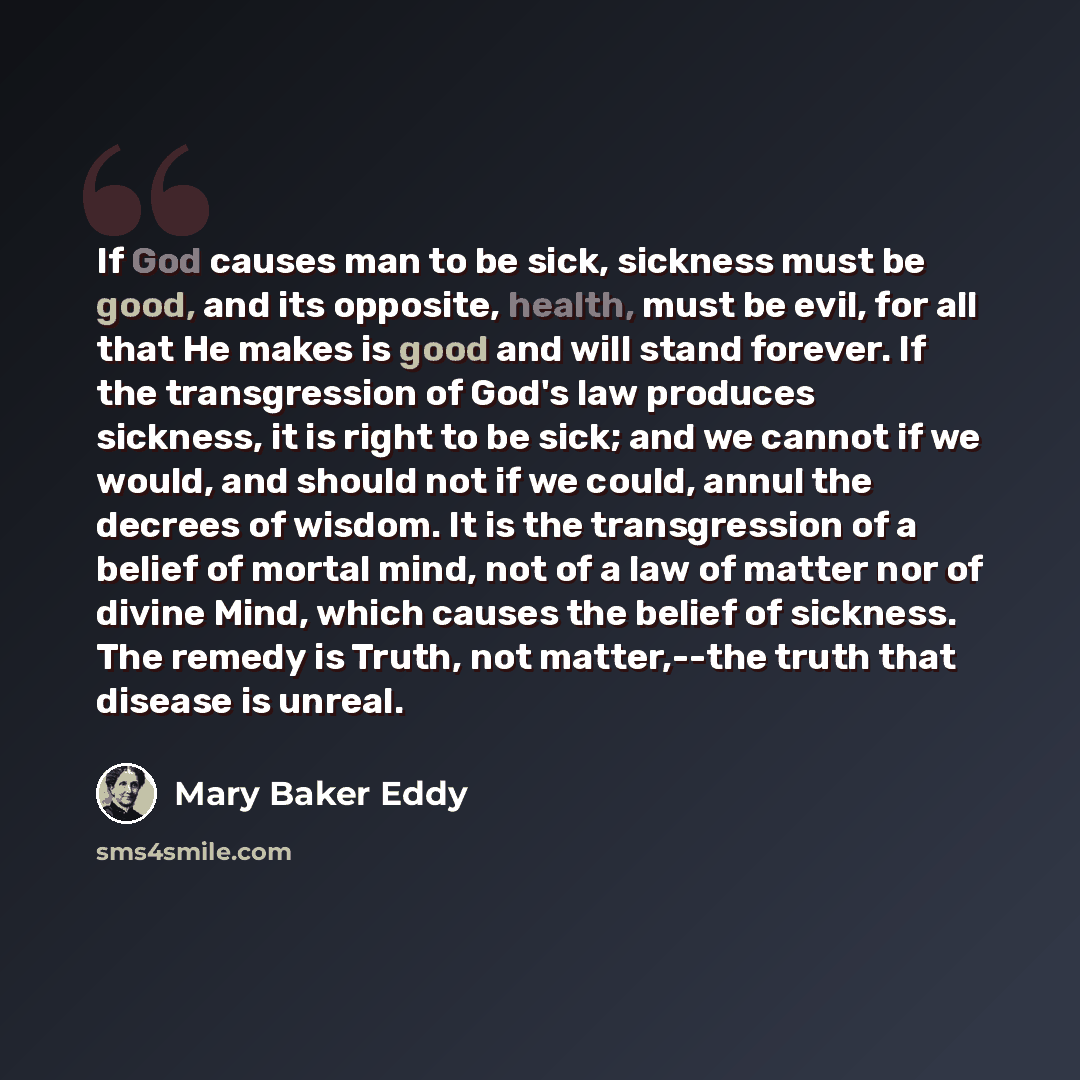 “If God causes man to be sick, sickness must be good, and its opposite, health, must be evil, for all that He makes is good and will stand forever. If the transgression of God's law produces sickness, it is right to be sick; and we cannot if we would, and should not if we could, annul the decrees…” quote by Mary Baker Eddy