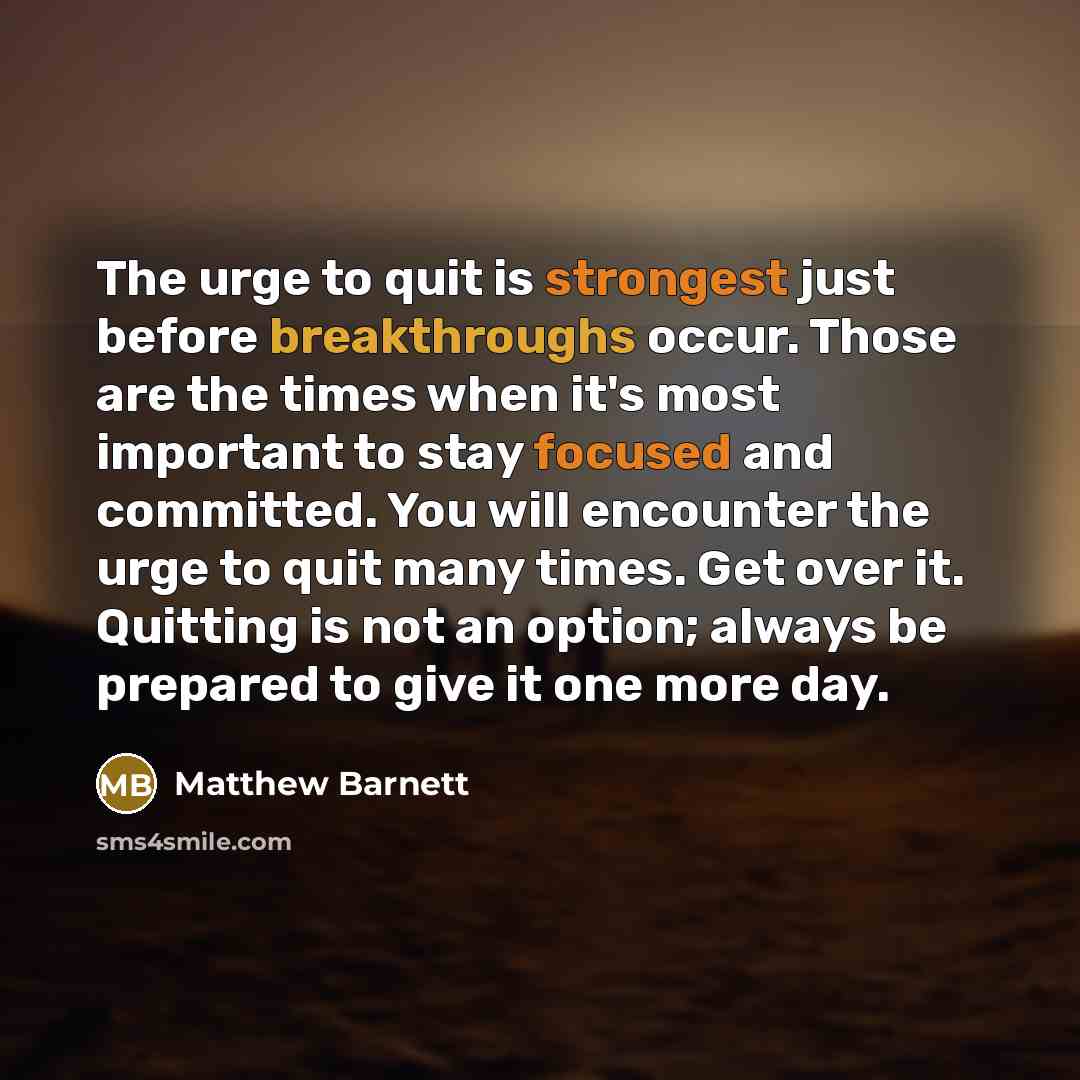 “The urge to quit is strongest just before breakthroughs occur. Those are the times when it's most important to stay focused and committed. You will encounter the urge to quit many times. Get over it. Quitting is not an option; always be prepared to give it one more day.” quote by Matthew Barnett