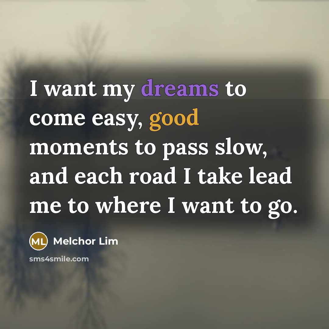 “I want my dreams to come easy, good moments to pass slow, and each road I take lead me to where I want to go.” quote by Melchor Lim
