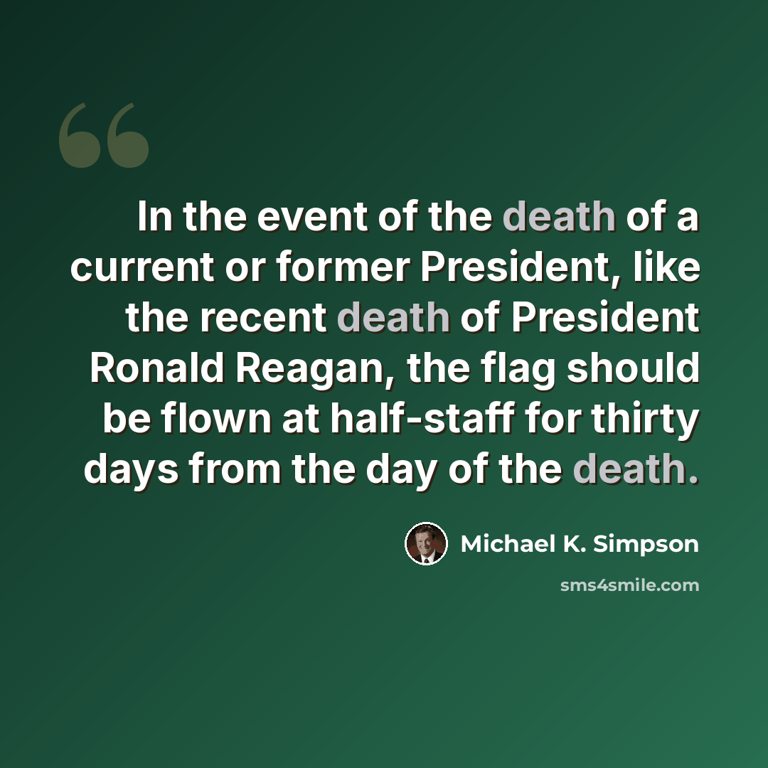 “In the event of the death of a current or former President, like the recent death of President Ronald Reagan, the flag should be flown at half-staff for thirty days from the day of the death.” quote by Michael K. Simpson