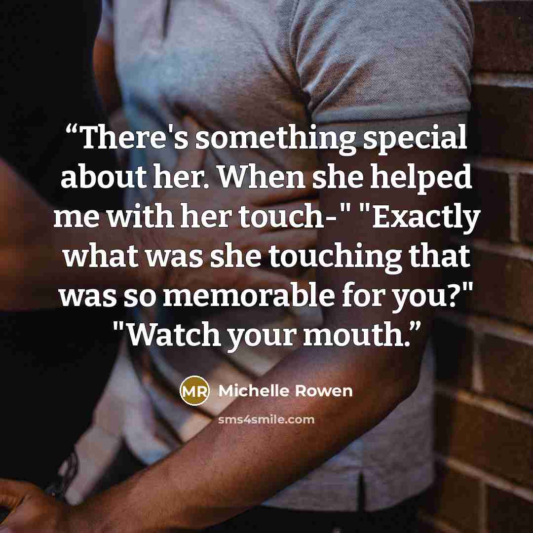 “There's something special about her. When she helped me with her touch-" "Exactly what was she touching that was so memorable for you?" "Watch your mouth.” quote by Michelle Rowen