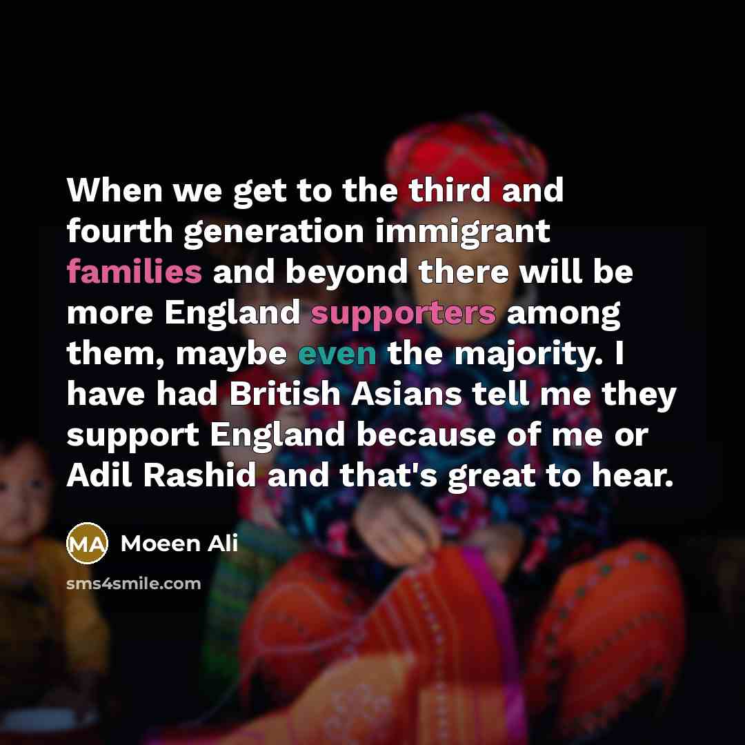 “When we get to the third and fourth generation immigrant families and beyond there will be more England supporters among them, maybe even the majority. I have had British Asians tell me they support England because of me or Adil Rashid and that's great to hear.” quote by Moeen Ali