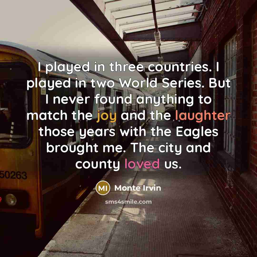 “I played in three countries. I played in two World Series. But I never found anything to match the joy and the laughter those years with the Eagles brought me. The city and county loved us.” quote by Monte Irvin
