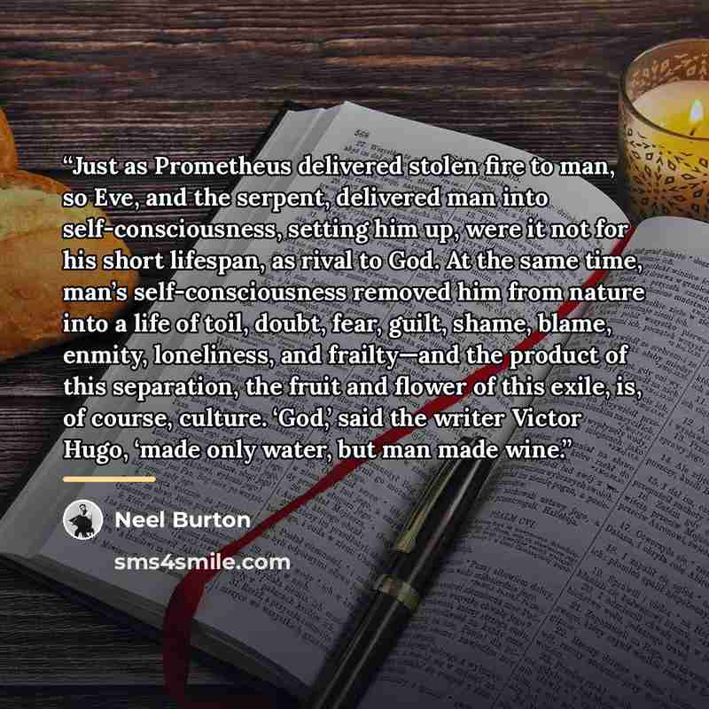 “Just as Prometheus delivered stolen fire to man, so Eve, and the serpent, delivered man into self-consciousness, setting him up, were it not for his short lifespan, as rival to God. At the same time, man’s self-consciousness removed him from nature into a life of toil, doubt, fear, guilt, shame…” quote by Neel Burton