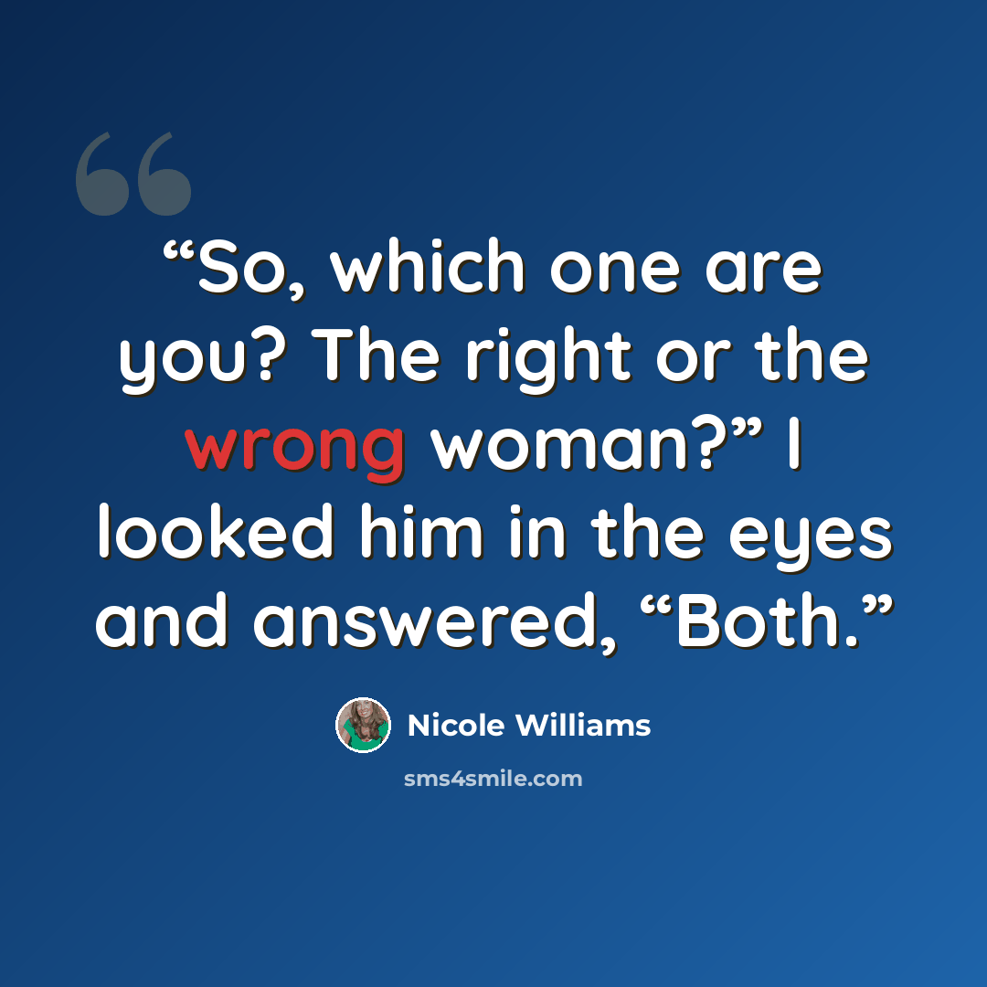 “So, which one are you? The right or the wrong woman?” I looked him in the eyes and answered, “Both.” quote by Nicole Williams