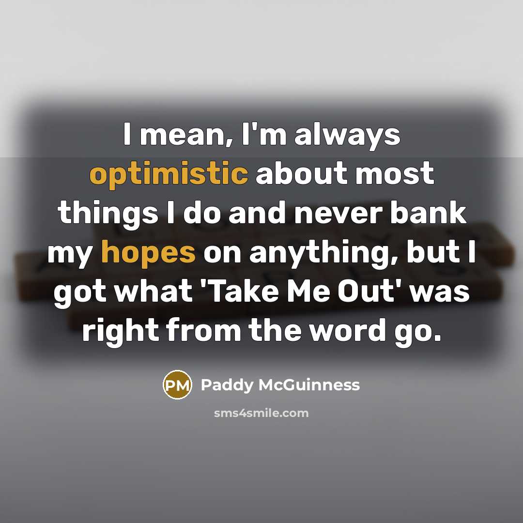 “I mean, I'm always optimistic about most things I do and never bank my hopes on anything, but I got what 'Take Me Out' was right from the word go.” quote by Paddy McGuinness