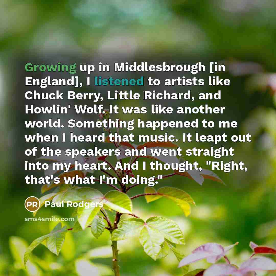 “Growing up in Middlesbrough [in England], I listened to artists like Chuck Berry, Little Richard, and Howlin' Wolf. It was like another world. Something happened to me when I heard that music. It leapt out of the speakers and went straight into my heart. And I thought, "Right, that's what I'm…” quote by Paul Rodgers