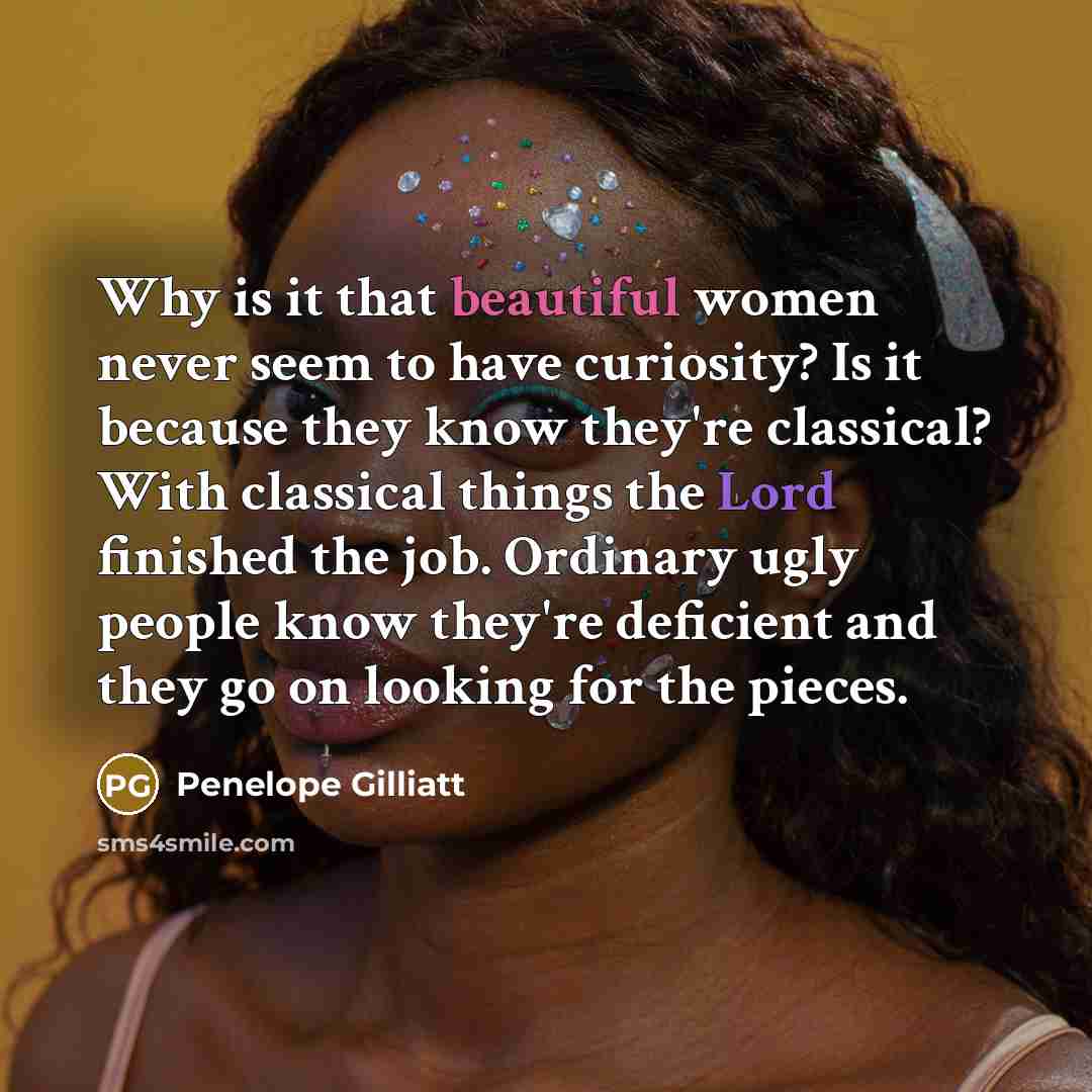“Why is it that beautiful women never seem to have curiosity? Is it because they know they're classical? With classical things the Lord finished the job. Ordinary ugly people know they're deficient and they go on looking for the pieces.” quote by Penelope Gilliatt