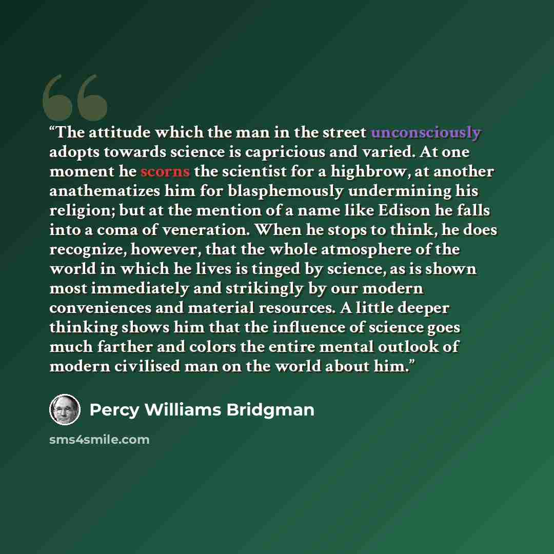 “The attitude which the man in the street unconsciously adopts towards science is capricious and varied. At one moment he scorns the scientist for a highbrow, at another anathematizes him for blasphemously undermining his religion; but at the mention of a name like Edison he falls into a coma of…” quote by Percy Williams Bridgman