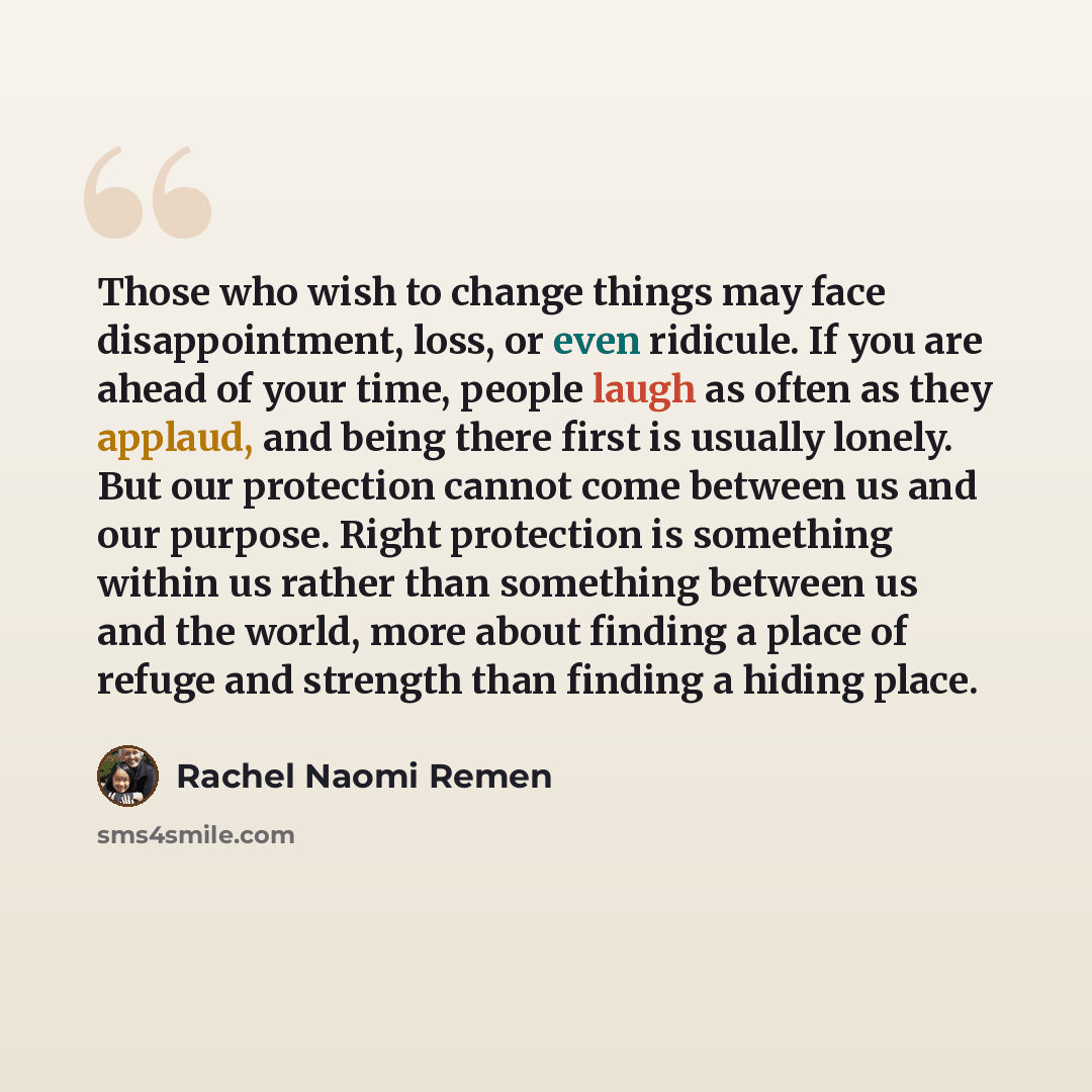 “Those who wish to change things may face disappointment, loss, or even ridicule. If you are ahead of your time, people laugh as often as they applaud, and being there first is usually lonely. But our protection cannot come between us and our purpose. Right protection is something within us rather…” quote by Rachel Naomi Remen