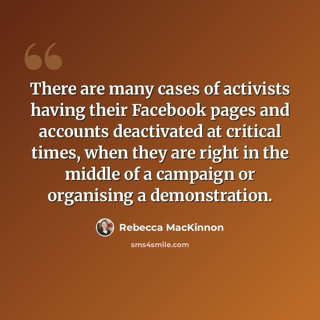 “There are many cases of activists having their Facebook pages and accounts deactivated at critical times, when they are right in the middle of a campaign or organising a demonstration.” quote by Rebecca MacKinnon