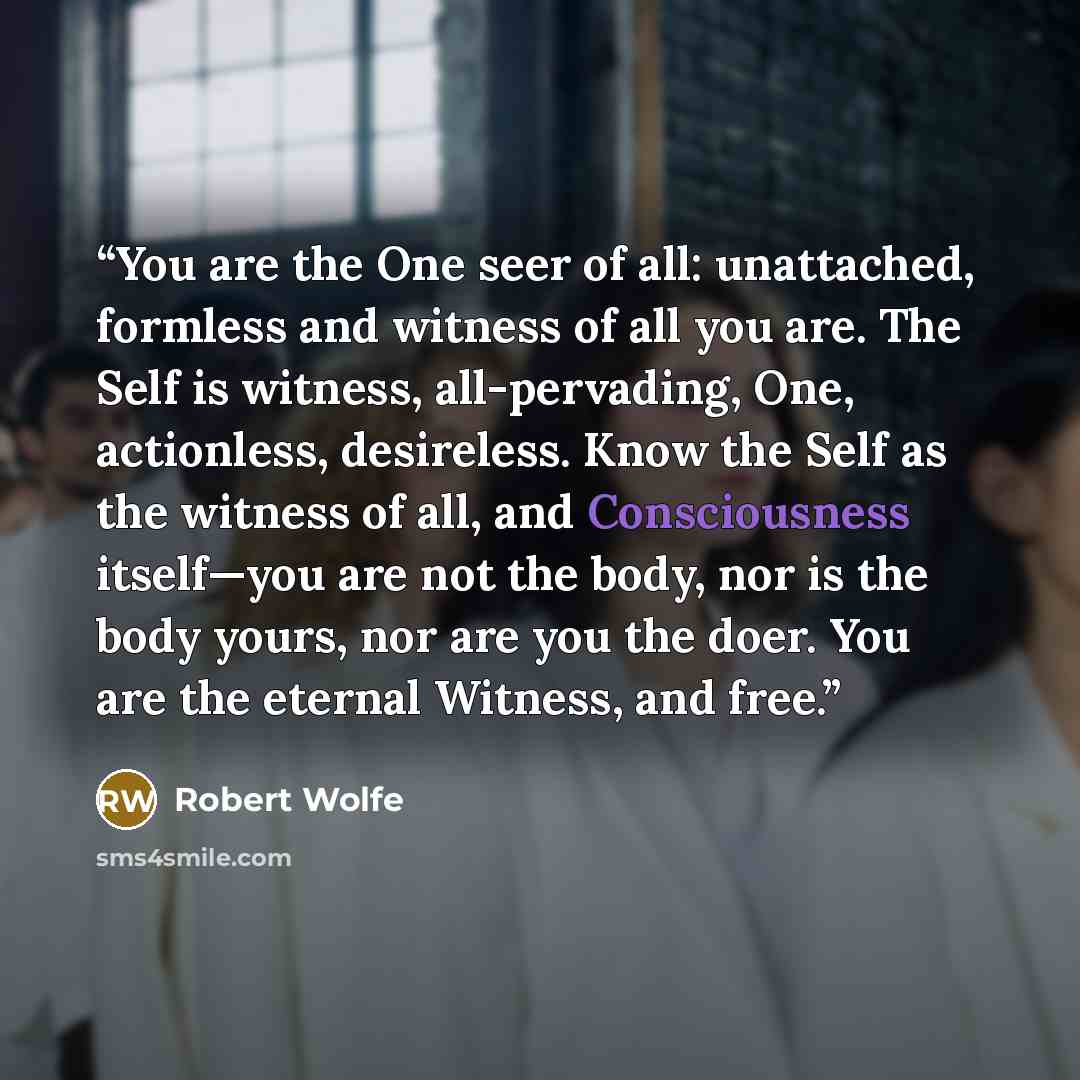 “You are the One seer of all: unattached, formless and witness of all you are. The Self is witness, all-pervading, One, actionless, desireless. Know the Self as the witness of all, and Consciousness itself—you are not the body, nor is the body yours, nor are you the doer. You are the eternal…” quote by Robert Wolfe