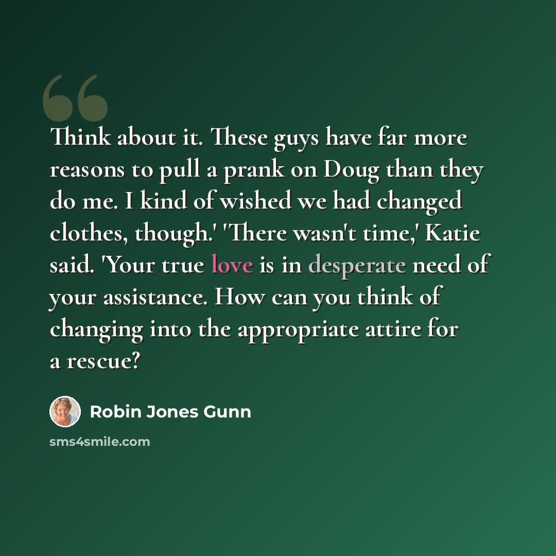 “Think about it. These guys have far more reasons to pull a prank on Doug than they do me. I kind of wished we had changed clothes, though.' 'There wasn't time,' Katie said. 'Your true love is in desperate need of your assistance. How can you think of changing into the appropriate attire for a…” quote by Robin Jones Gunn