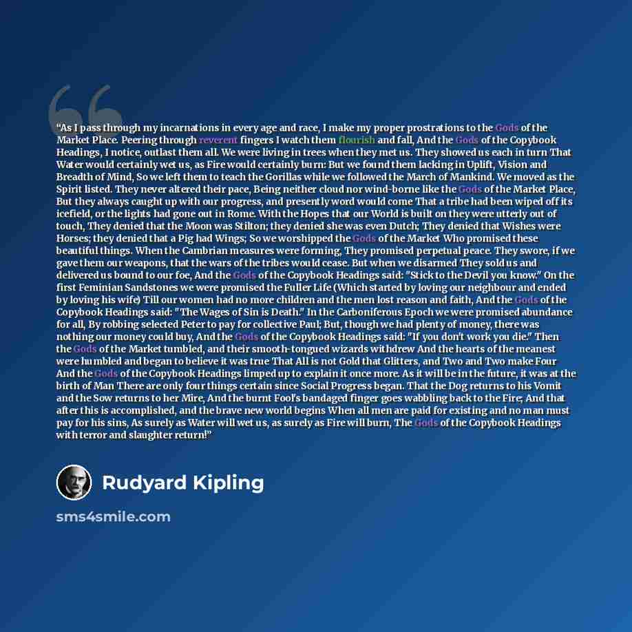 “As I pass through my incarnations in every age and race, I make my proper prostrations to the Gods of the Market Place. Peering through reverent fingers I watch them flourish and fall, And the Gods of the Copybook Headings, I notice, outlast them all. We were living in trees when they met us. They…” quote by Rudyard Kipling