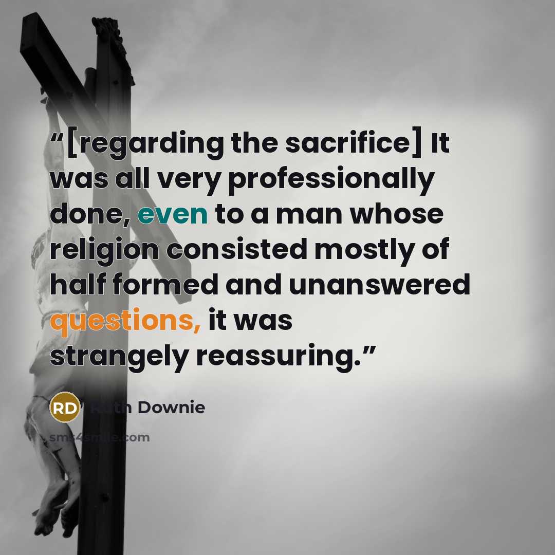 “[regarding the sacrifice] It was all very professionally done, even to a man whose religion consisted mostly of half formed and unanswered questions, it was strangely reassuring.” quote by Ruth Downie