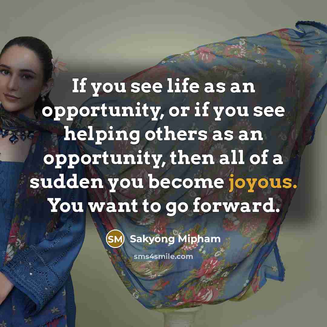 “If you see life as an opportunity, or if you see helping others as an opportunity, then all of a sudden you become joyous. You want to go forward.” quote by Sakyong Mipham
