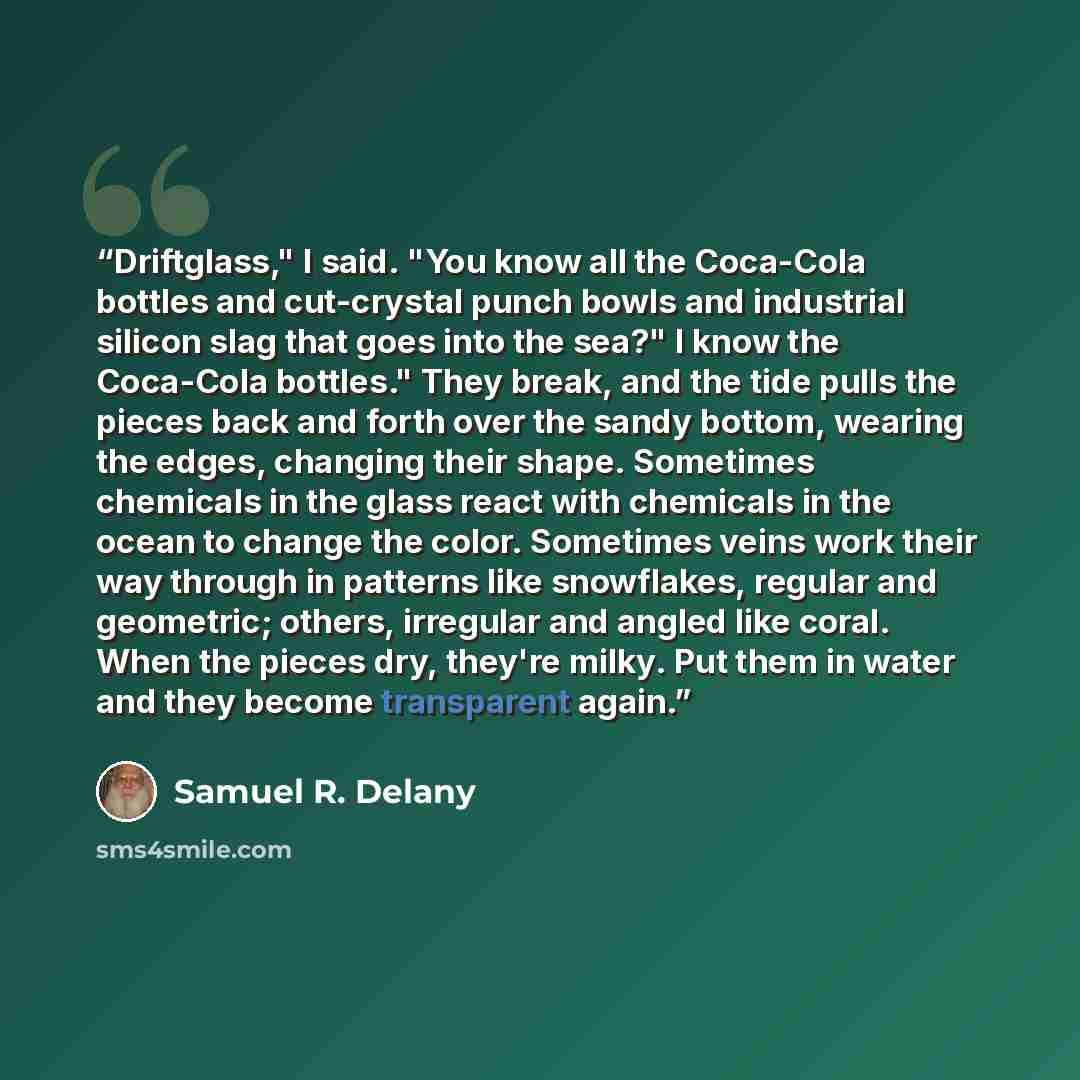 “Driftglass," I said. "You know all the Coca-Cola bottles and cut-crystal punch bowls and industrial silicon slag that goes into the sea?" I know the Coca-Cola bottles." They break, and the tide pulls the pieces back and forth over the sandy bottom, wearing the edges, changing their shape…” quote by Samuel R. Delany