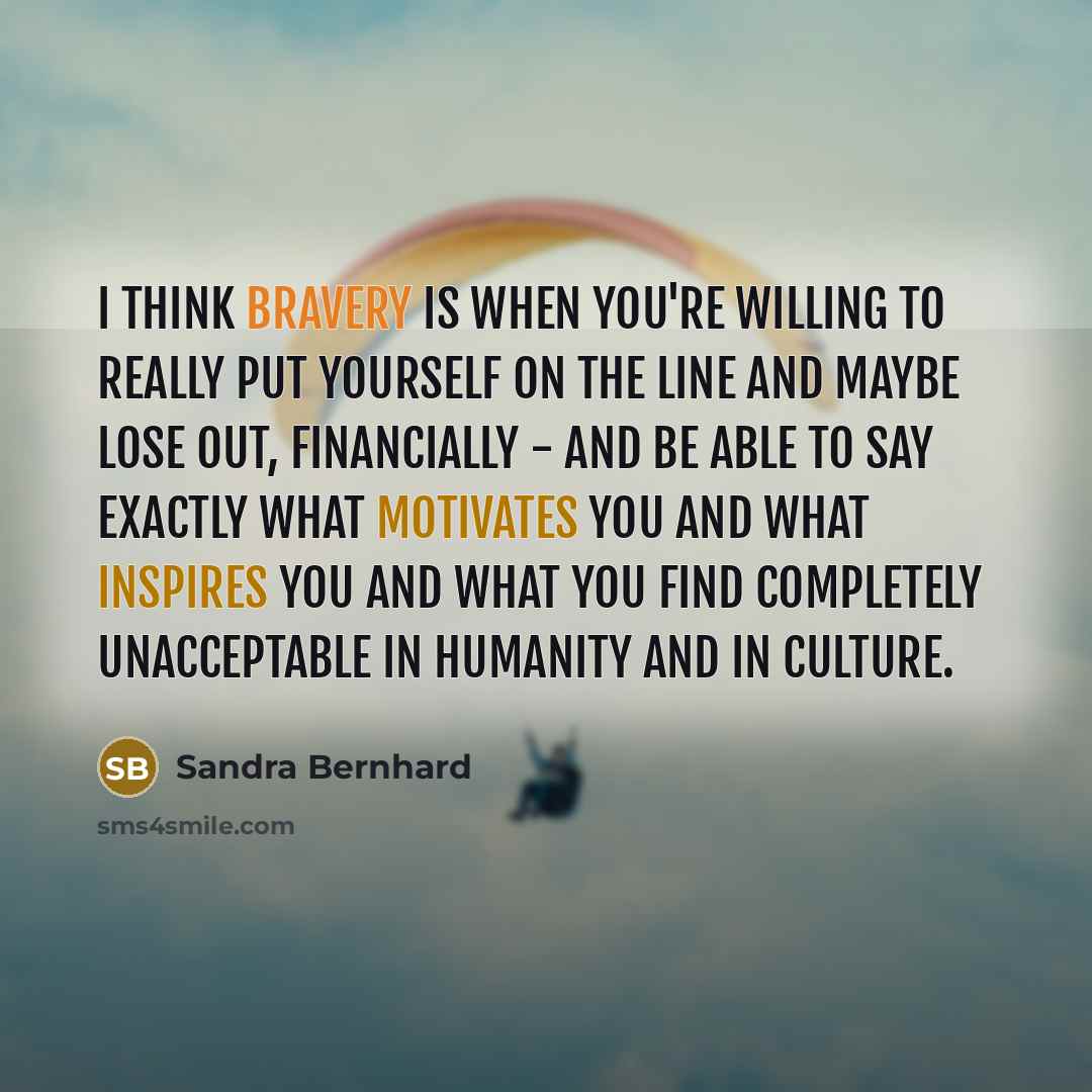 “I think bravery is when you're willing to really put yourself on the line and maybe lose out, financially - and be able to say exactly what motivates you and what inspires you and what you find completely unacceptable in humanity and in culture.” quote by Sandra Bernhard