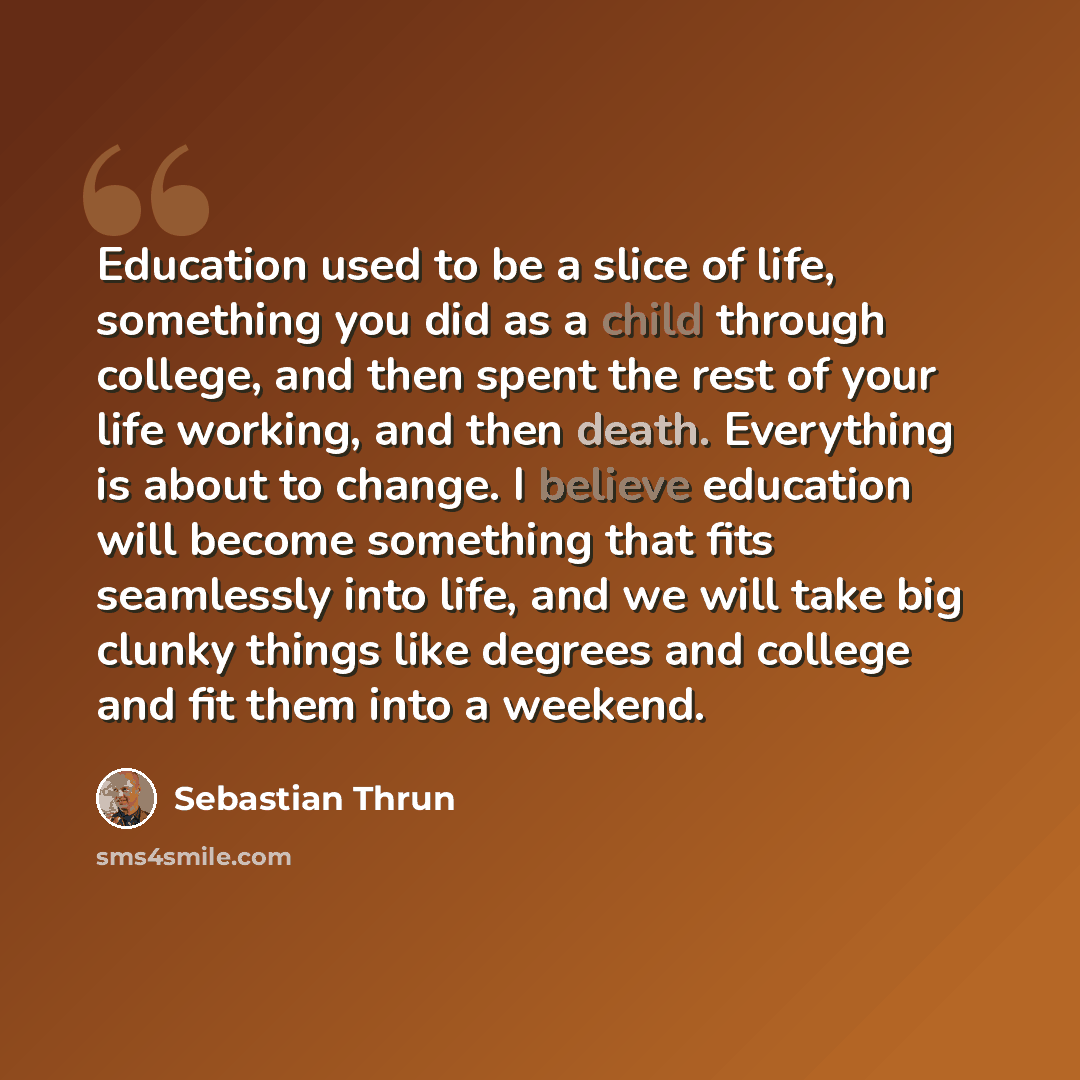 “Education used to be a slice of life, something you did as a child through college, and then spent the rest of your life working, and then death. Everything is about to change. I believe education will become something that fits seamlessly into life, and we will take big clunky things like degrees…” quote by Sebastian Thrun