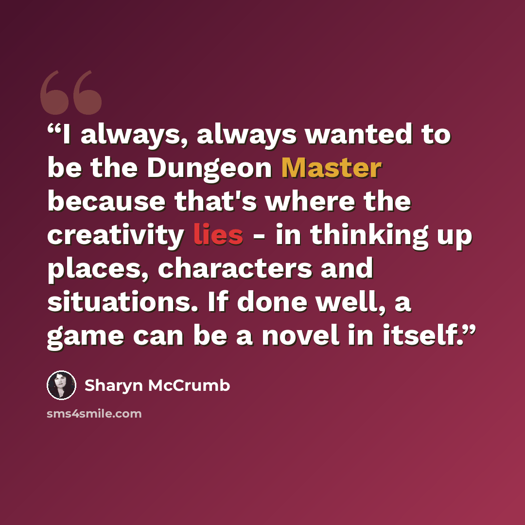 “I always, always wanted to be the Dungeon Master because that's where the creativity lies - in thinking up places, characters and situations. If done well, a game can be a novel in itself.” quote by Sharyn McCrumb