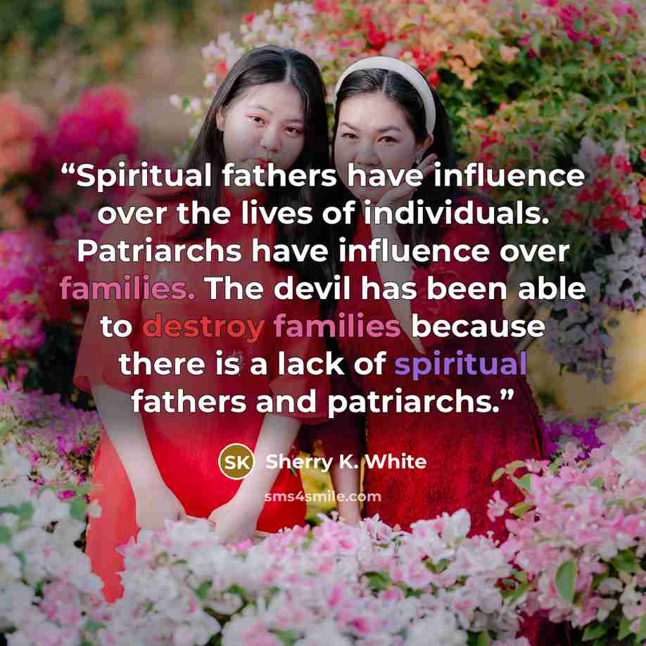 “Spiritual fathers have influence over the lives of individuals. Patriarchs have influence over families. The devil has been able to destroy families because there is a lack of spiritual fathers and patriarchs.” quote by Sherry K. White