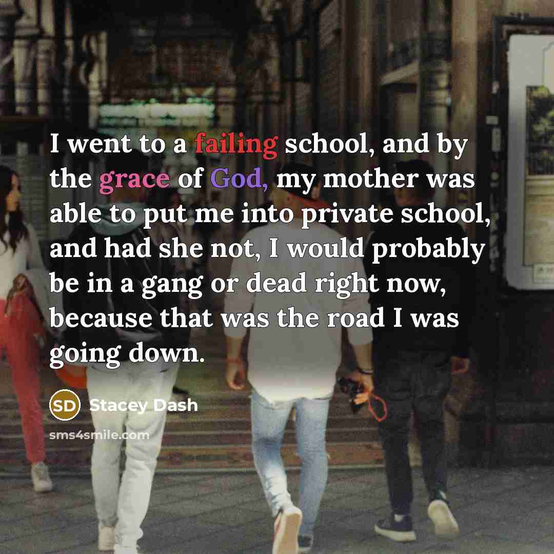 “I went to a failing school, and by the grace of God, my mother was able to put me into private school, and had she not, I would probably be in a gang or dead right now, because that was the road I was going down.” quote by Stacey Dash