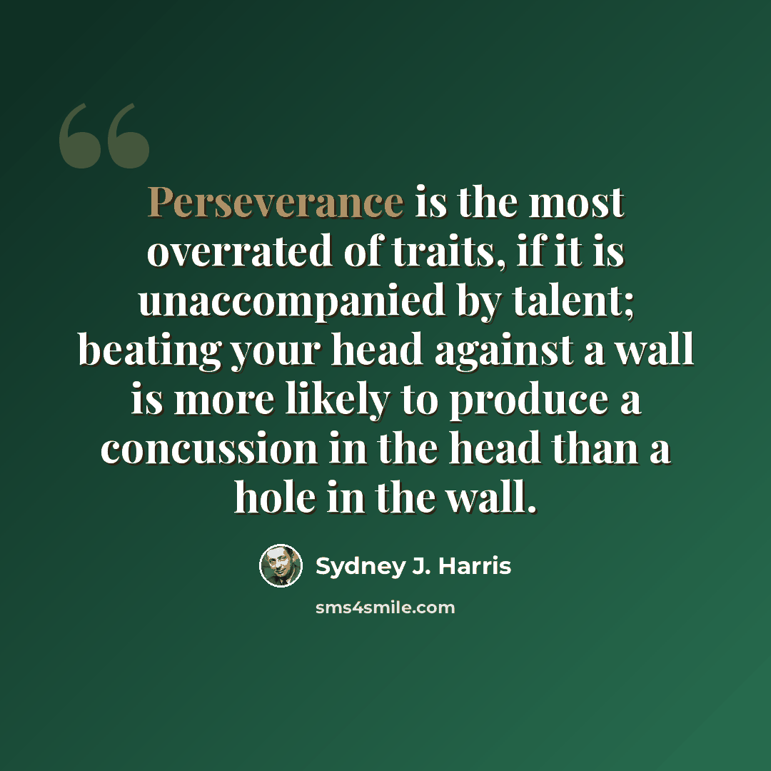 “Perseverance is the most overrated of traits, if it is unaccompanied by talent; beating your head against a wall is more likely to produce a concussion in the head than a hole in the wall.” quote by Sydney J. Harris