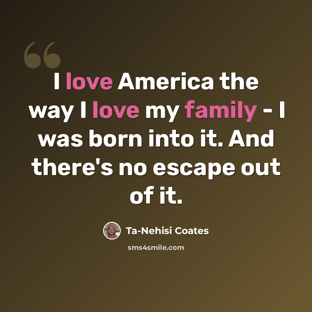 “I love America the way I love my family - I was born into it. And there's no escape out of it.” quote by Ta-Nehisi Coates