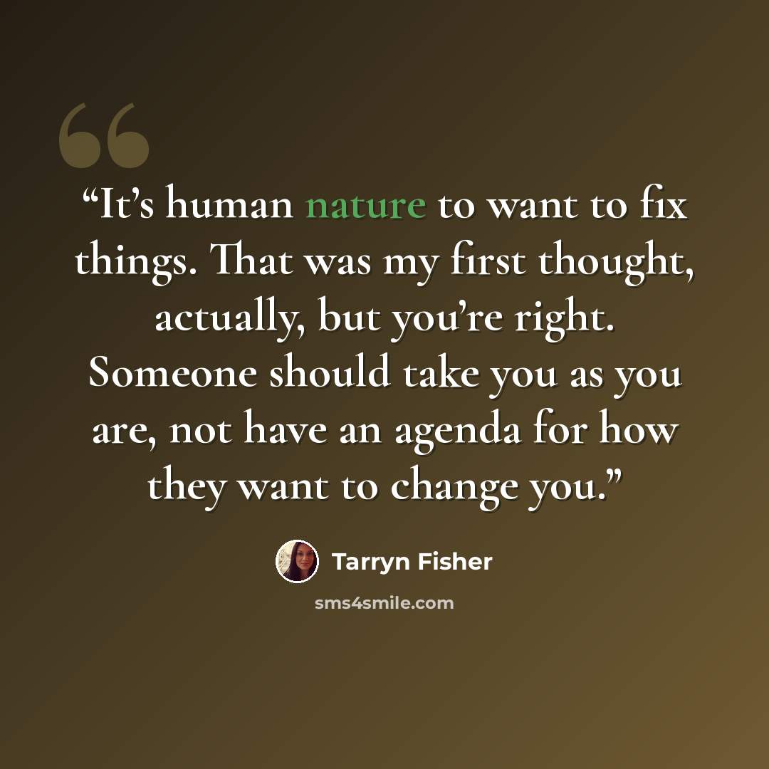“It’s human nature to want to fix things. That was my first thought, actually, but you’re right. Someone should take you as you are, not have an agenda for how they want to change you.” quote by Tarryn Fisher