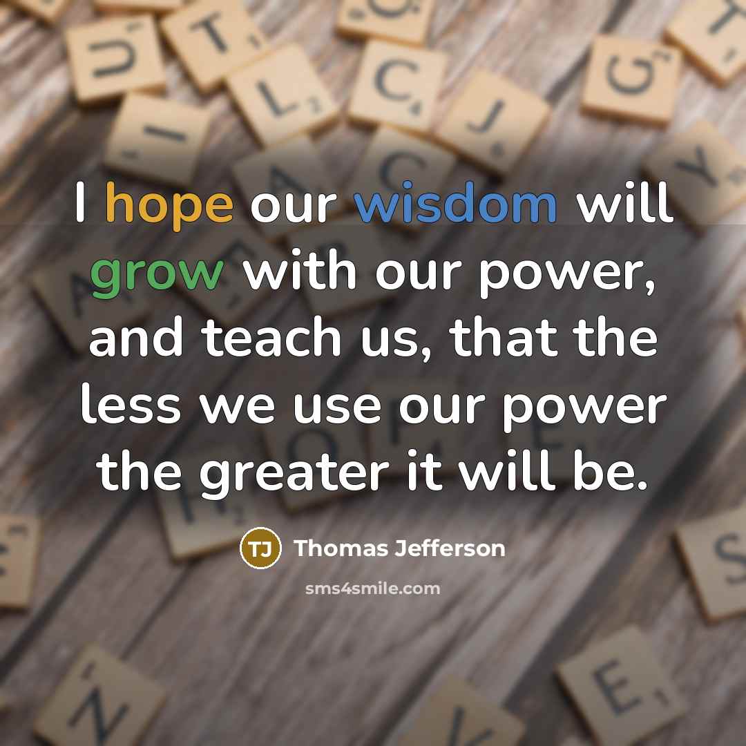 “I hope our wisdom will grow with our power, and teach us, that the less we use our power the greater it will be.” quote by Thomas Jefferson