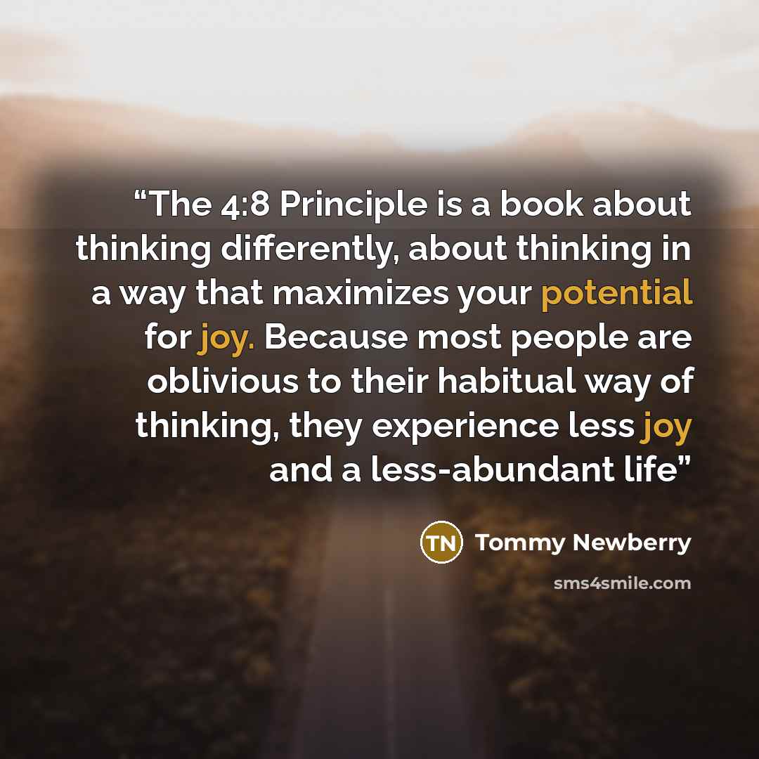 “The 4:8 Principle is a book about thinking differently, about thinking in a way that maximizes your potential for joy. Because most people are oblivious to their habitual way of thinking, they experience less joy and a less-abundant life” quote by Tommy Newberry