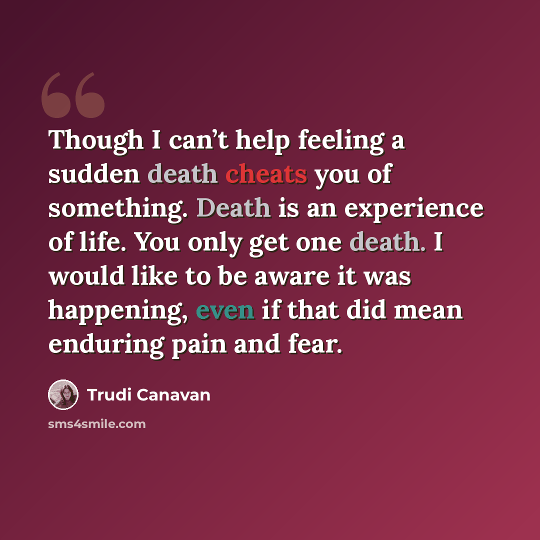 “Though I can’t help feeling a sudden death cheats you of something. Death is an experience of life. You only get one death. I would like to be aware it was happening, even if that did mean enduring pain and fear.” quote by Trudi Canavan