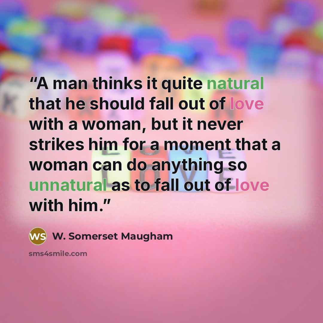 “A man thinks it quite natural that he should fall out of love with a woman, but it never strikes him for a moment that a woman can do anything so unnatural as to fall out of love with him.” quote by W. Somerset Maugham