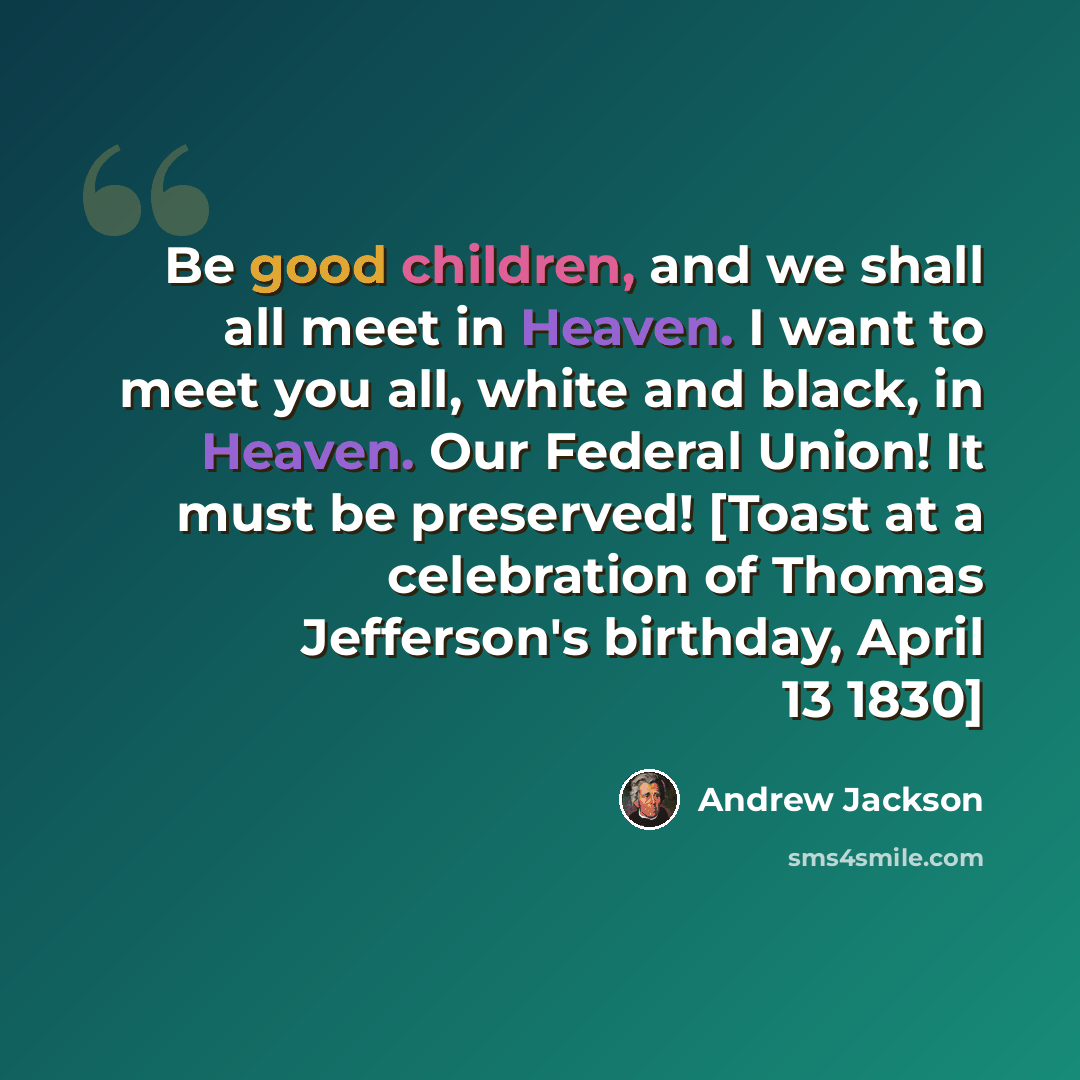 “Be good children, and we shall all meet in Heaven. I want to meet you all, white and black, in Heaven. Our Federal Union! It must be preserved! [Toast at a celebration of Thomas Jefferson's birthday, April 13 1830]” quote by Andrew Jackson