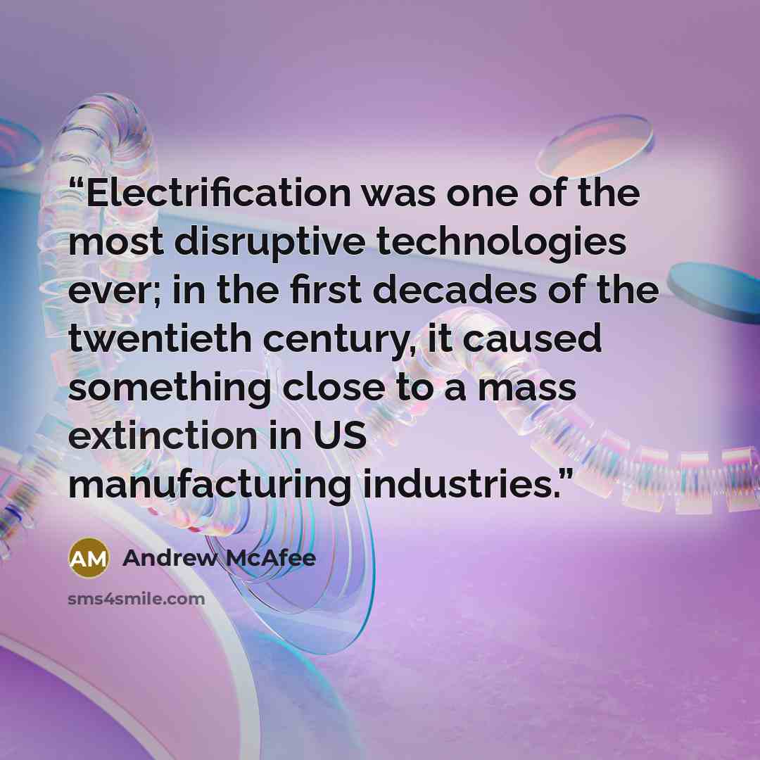“Electrification was one of the most disruptive technologies ever; in the first decades of the twentieth century, it caused something close to a mass extinction in US manufacturing industries.” quote by Andrew McAfee