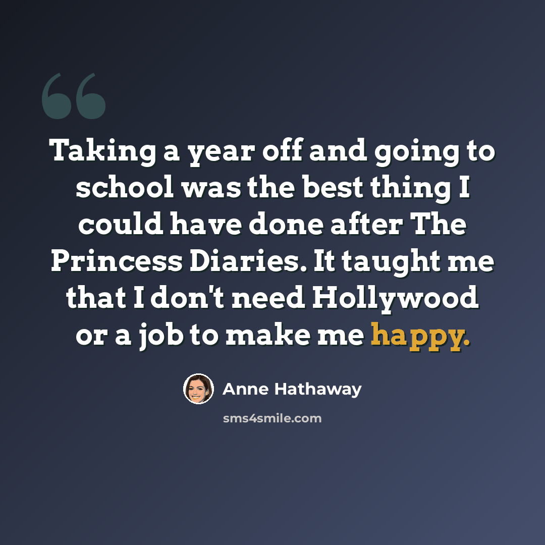 “Taking a year off and going to school was the best thing I could have done after The Princess Diaries. It taught me that I don't need Hollywood or a job to make me happy.” quote by Anne Hathaway