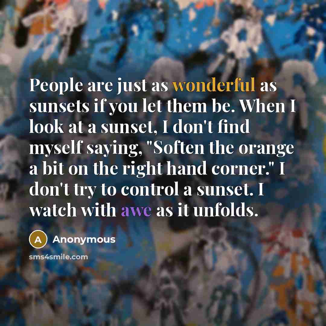 “People are just as wonderful as sunsets if you let them be. When I look at a sunset, I don't find myself saying, "Soften the orange a bit on the right hand corner." I don't try to control a sunset. I watch with awe as it unfolds.” quote by Anonymous