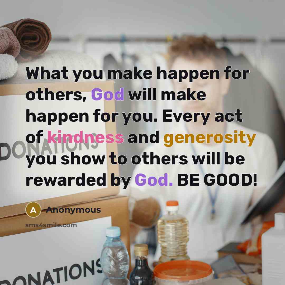 “What you make happen for others, God will make happen for you. Every act of kindness and generosity you show to others will be rewarded by God. BE GOOD!” quote by Anonymous