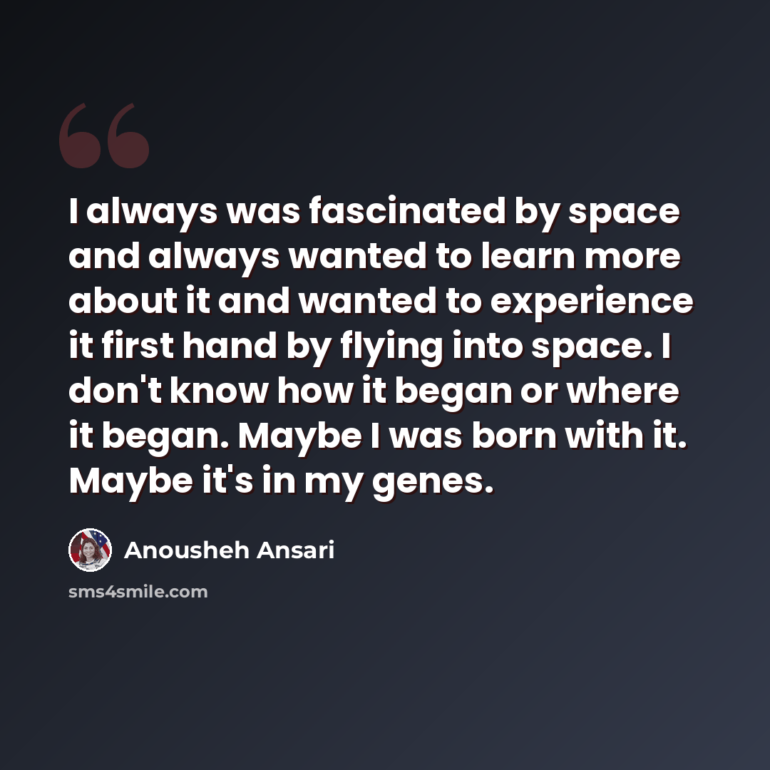 “I always was fascinated by space and always wanted to learn more about it and wanted to experience it first hand by flying into space. I don't know how it began or where it began. Maybe I was born with it. Maybe it's in my genes.” quote by Anousheh Ansari