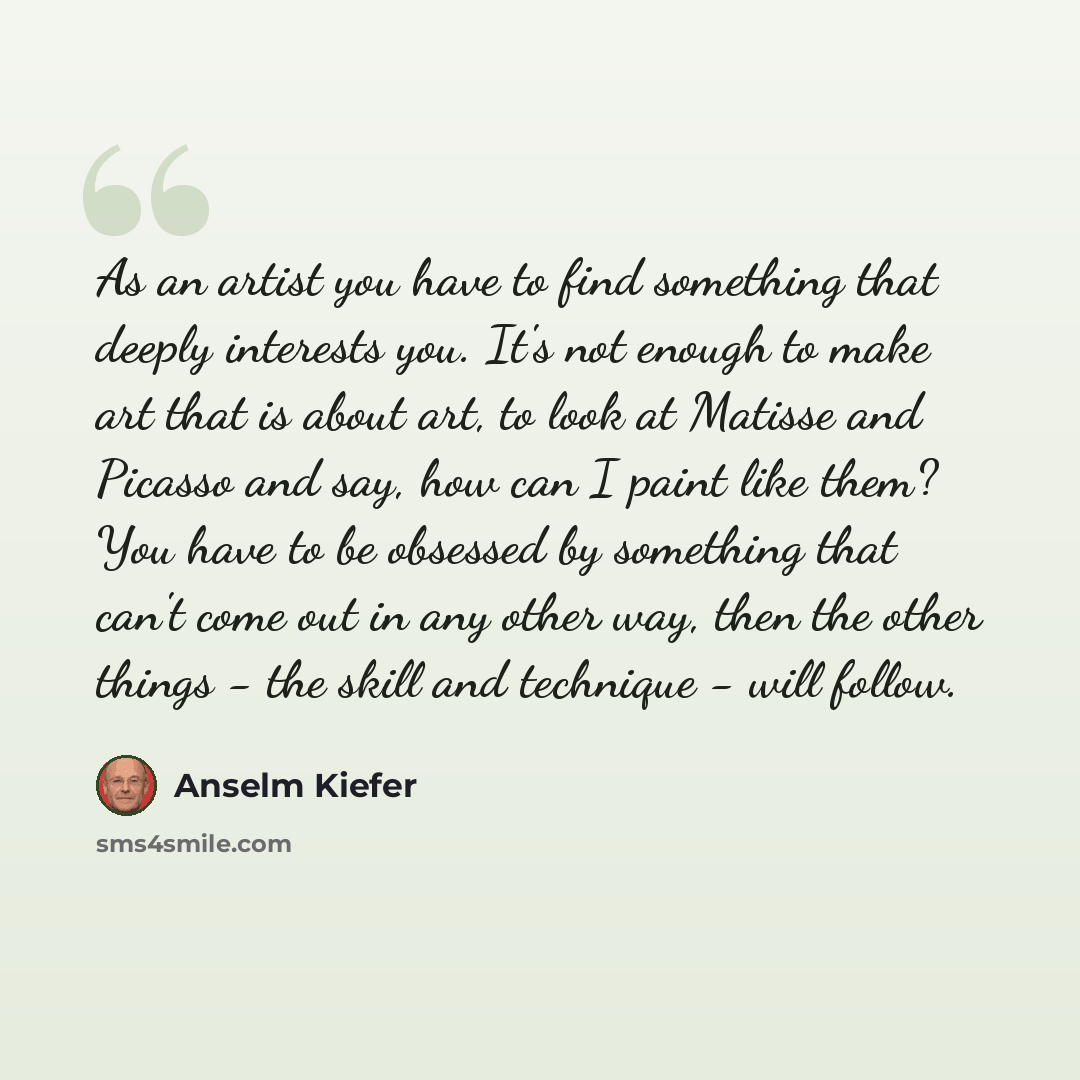“As an artist you have to find something that deeply interests you. It's not enough to make art that is about art, to look at Matisse and Picasso and say, how can I paint like them? You have to be obsessed by something that can't come out in any other way, then the other things - the skill and…” quote by Anselm Kiefer