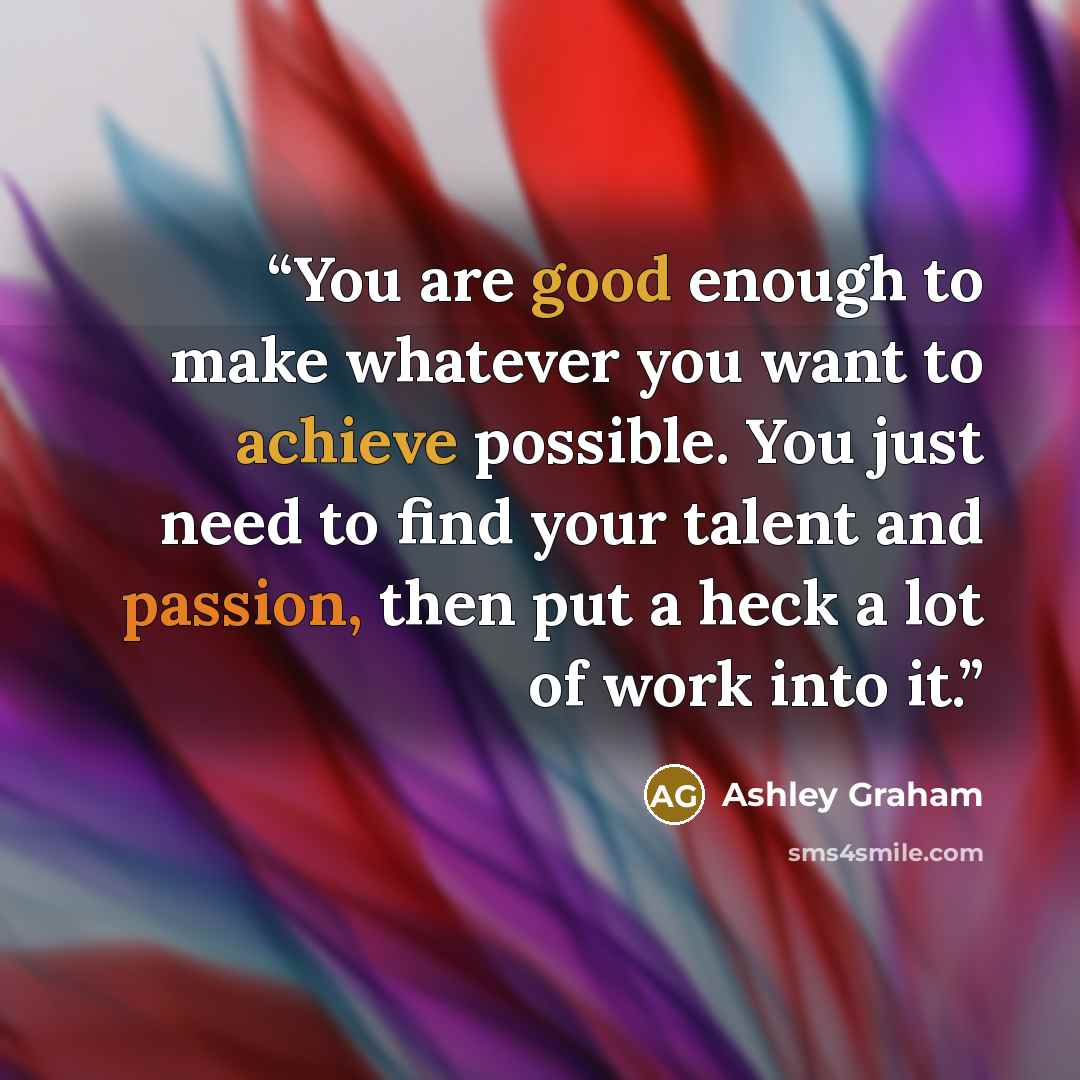 “You are good enough to make whatever you want to achieve possible. You just need to find your talent and passion, then put a heck a lot of work into it.” quote by Ashley Graham