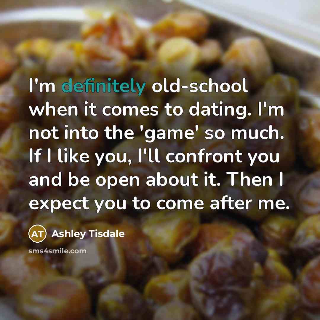 “I'm definitely old-school when it comes to dating. I'm not into the 'game' so much. If I like you, I'll confront you and be open about it. Then I expect you to come after me.” quote by Ashley Tisdale
