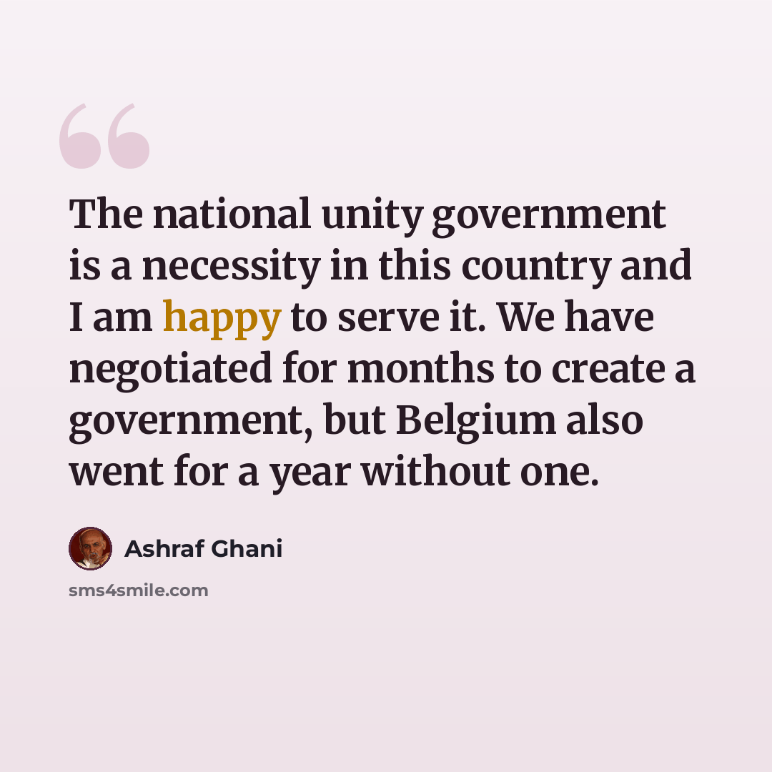 “The national unity government is a necessity in this country and I am happy to serve it. We have negotiated for months to create a government, but Belgium also went for a year without one.” quote by Ashraf Ghani