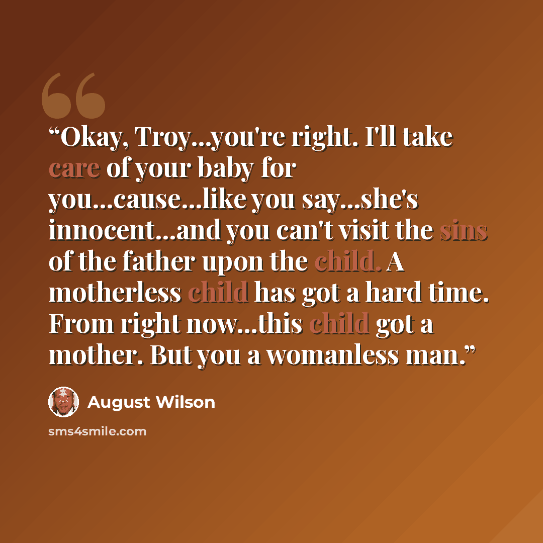 “Okay, Troy...you're right. I'll take care of your baby for you...cause...like you say...she's innocent...and you can't visit the sins of the father upon the child. A motherless child has got a hard time. From right now...this child got a mother. But you a womanless man.” quote by August Wilson