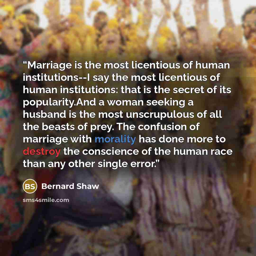 “Marriage is the most licentious of human institutions--I say the most licentious of human institutions: that is the secret of its popularity.And a woman seeking a husband is the most unscrupulous of all the beasts of prey. The confusion of marriage with morality has done more to destroy the…” quote by bernard shaw