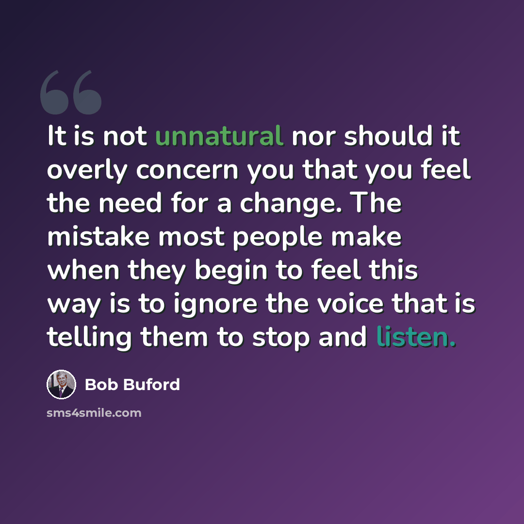 “It is not unnatural nor should it overly concern you that you feel the need for a change. The mistake most people make when they begin to feel this way is to ignore the voice that is telling them to stop and listen.” quote by Bob Buford